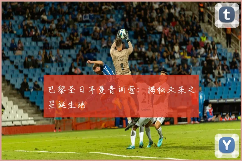 巴黎圣日耳曼青训营:揭秘未来之星诞生地