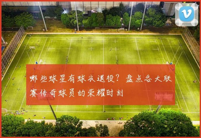 哪些球星有球衣退役？盘点各大联赛传奇球员的荣耀时刻