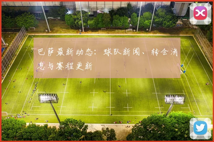 巴萨最新动态:球队新闻、转会消息与赛程更新