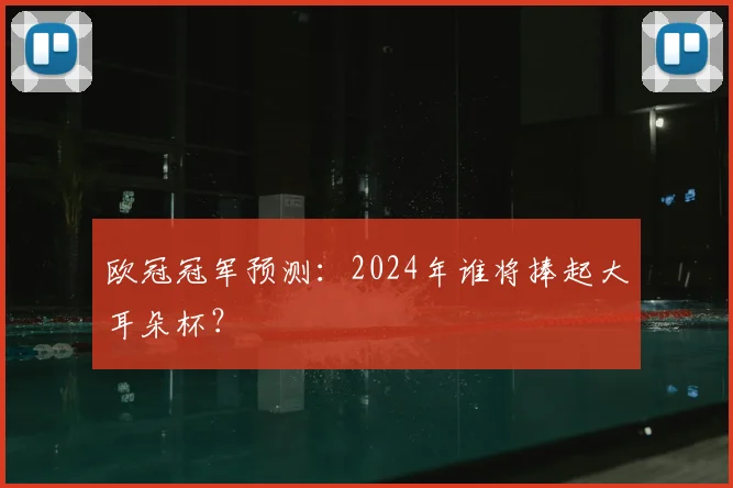 欧冠冠军预测：2024年谁将捧起大耳朵杯？