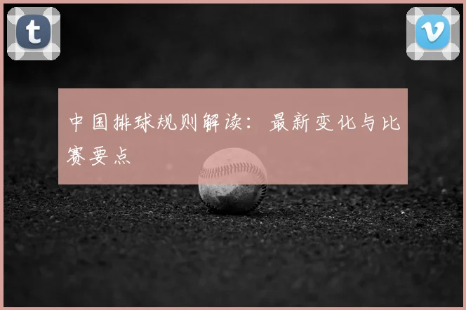 中国排球规则解读:最新变化与比赛要点