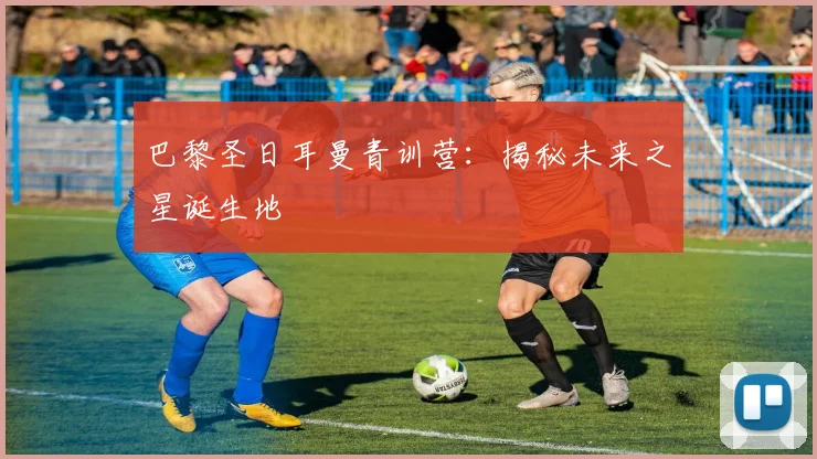 巴黎圣日耳曼青训营:揭秘未来之星诞生地