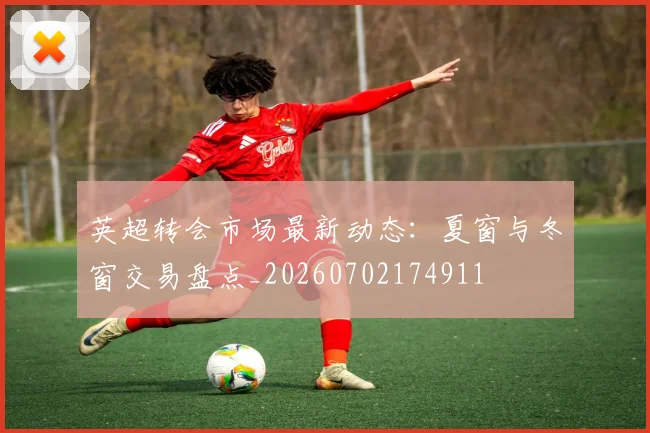 英超转会市场最新动态:夏窗与冬窗交易盘点_20260702174911