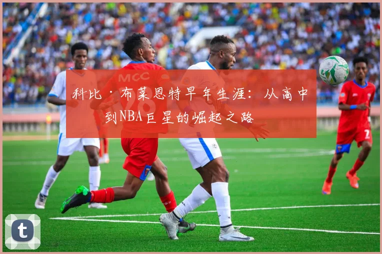 科比·布莱恩特早年生涯:从高中生到NBA巨星的崛起之路