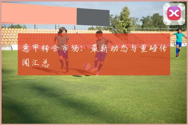意甲转会市场：最新动态与重磅传闻汇总