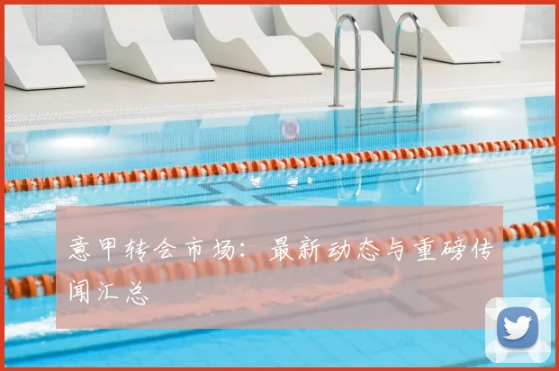 意甲转会市场:最新动态与重磅传闻汇总