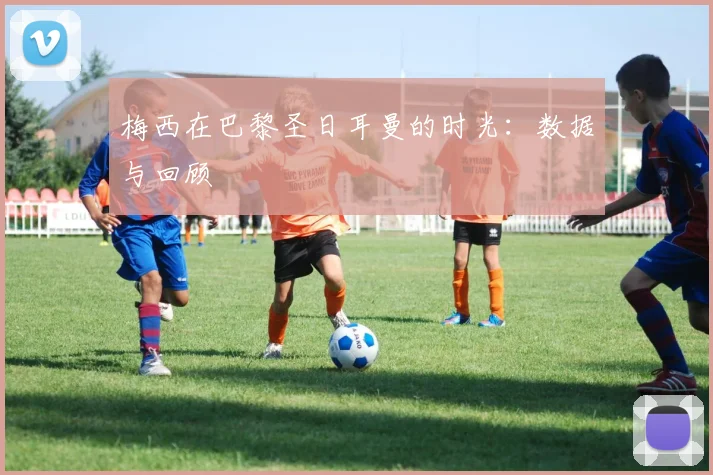 梅西在巴黎圣日耳曼的时光:数据与回顾
