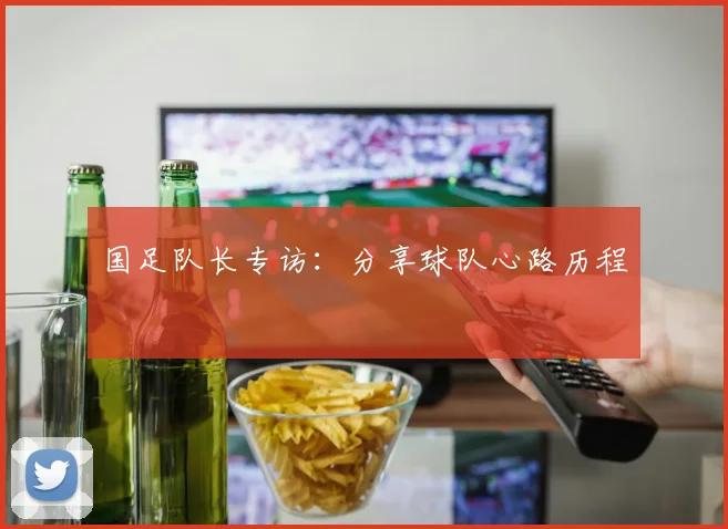 国足队长专访：分享球队心路历程