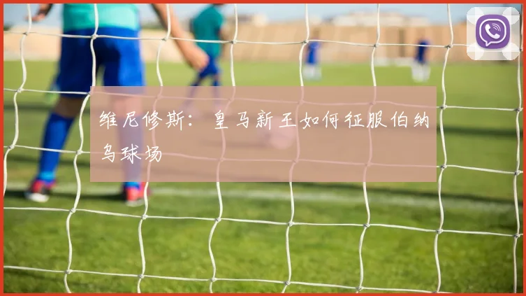 维尼修斯:皇马新王如何征服伯纳乌球场