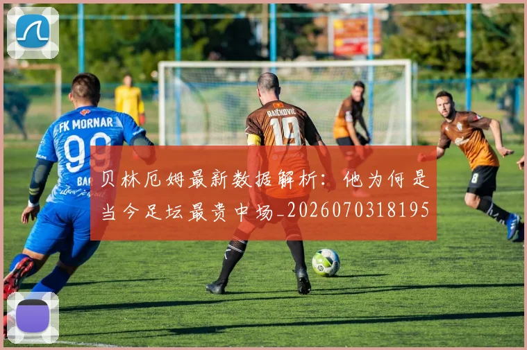 贝林厄姆最新数据解析:他为何是当今足坛最贵中场_20260703181955