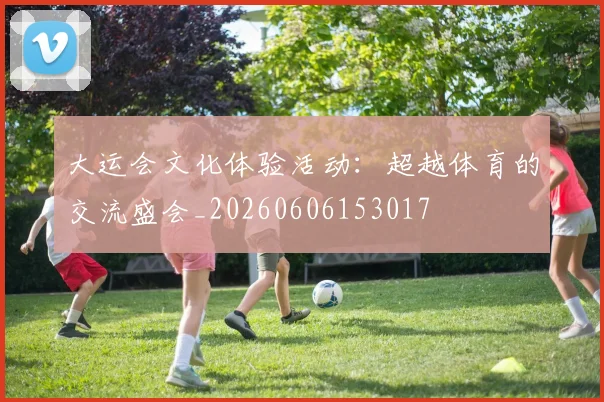 大运会文化体验活动:超越体育的交流盛会_20260606153017