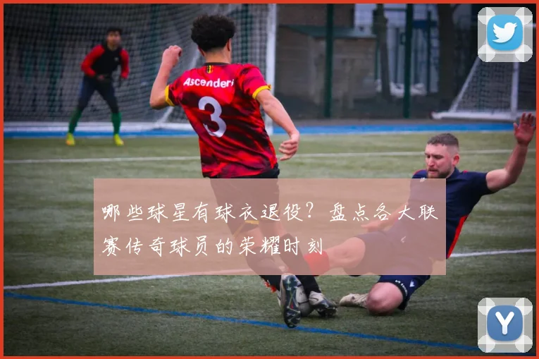 哪些球星有球衣退役？盘点各大联赛传奇球员的荣耀时刻