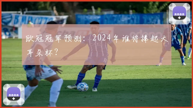 欧冠冠军预测:2024年谁将捧起大耳朵杯?